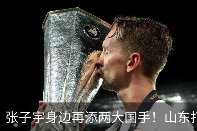 张子宇身边再添两大国手！山东打造豪华阵容，新赛季有望冲总冠军